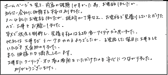 ホームページを見て、内容が理解しやすかった為、お電話しましたが、知らない会社に依頼する不安はありました。3～4社にお電話しましたが、説明が丁寧な上、お電話で見積りしていただけたので、工事をお願いしました。写メで状況を判断し、見積りするのはとても良いアイデアだと思いました。他社は工事まで5～7日かかるようでしたが、お電話した翌日に工事をしていただき、大変助かりました。また、価格にも満足しています。工事日にクーリングオフ等の書面をいただけたのも安心につながりました。ありがとうございました。
