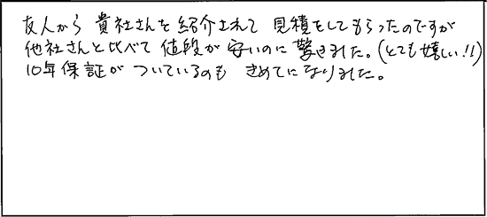 友人から貴社さんを紹介されて見積りをしてもらったのですが、他社さんと比べて値段が安いのに驚きました。(とても嬉しい！！)10年保証がついているのもきめてになりました。
