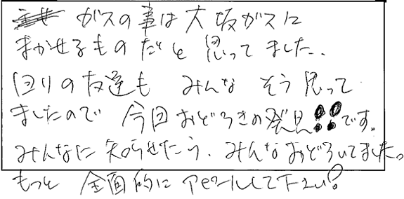 ガスの事は大阪ガスにまかせるものだと思ってました。回りの友達もみんなそう思ってましたので今回おどろきの発見！！です。みんなにも知らせたらみんなおどろいてました。もっと全面的にアピールして下さい。