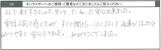 2人で来てくださったので、早くて丁寧で安心できました。電話対応で感じたのが、すぐに聞きたいことに対して、返事がはっきりとわかりやすく安心できました。