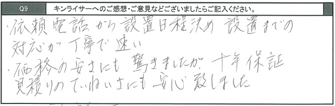 依頼電話から設置日程決め設置までの対応が丁寧で早い。価格の安さにも驚きましたが、十年保証見積りの丁寧さにも安心致しました。