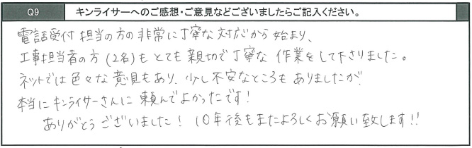電話受付担当の方の非常に丁寧な対応から始まり、工事担当者の方もとても親切で丁寧な作業をしてくださりました。ネットでは色々な意見もあり、少し不安なところもありましたが、本当にキンライサーさんに頼んでよかったです。