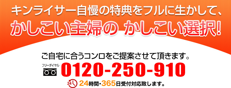 キンライサーだけの特典をフルに生かして、かしこい主婦の かしこい選択！ご自宅に合うコンロをご提案させて頂きます。0120-250-910